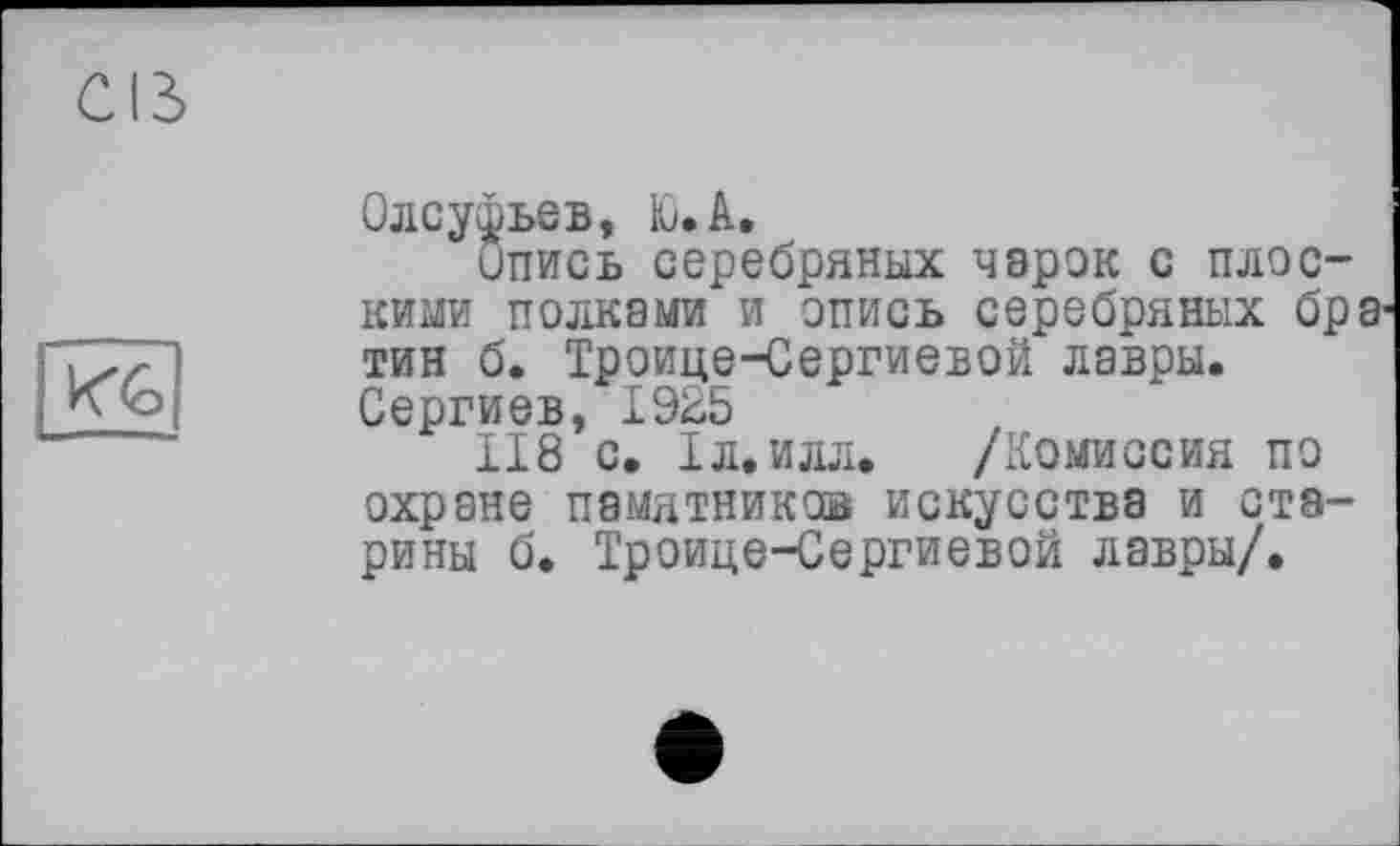 ﻿Олсуфьев, U А.
Опись серебряных чарок с плоскими полками и опись серебряных бр тин б. Троице-Сергиевой лавры. Сергиев, 1925
118 с. 1л.илл. /Комиссия по охране памятнике® искусства и старины б. Троице-Сергиевой лавры/.